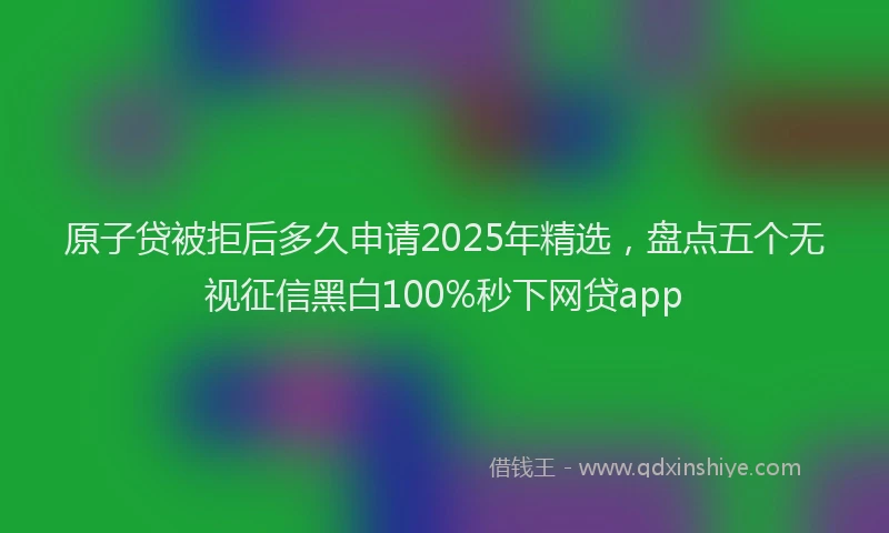 原子贷被拒后多久申请2025年精选，盘点五个无视征信黑白100%秒下网贷app
