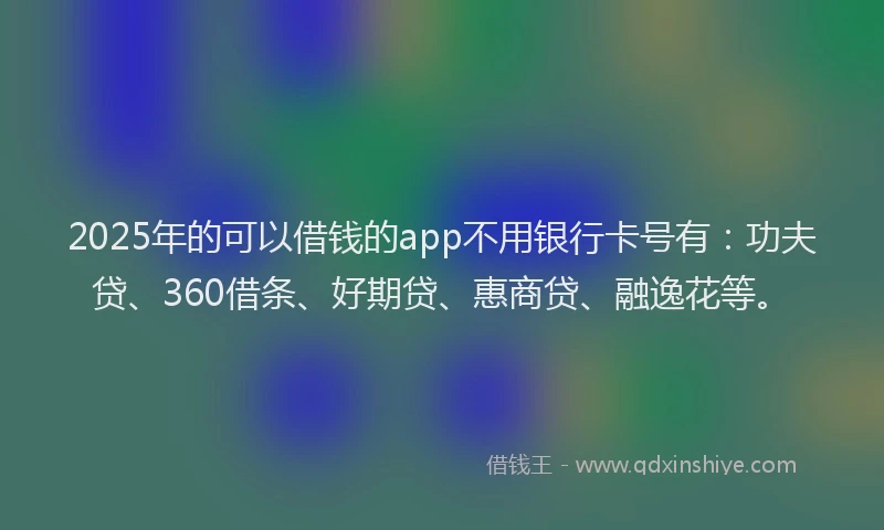 2025年的可以借钱的app不用银行卡号有：功夫贷、360借条、好期贷、惠商贷、融逸花等。