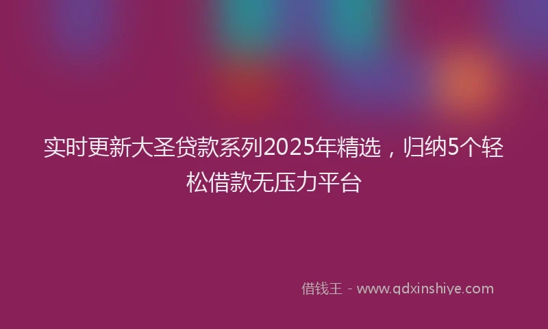 实时更新大圣贷款系列2025年精选，归纳5个轻松借款无压力平台