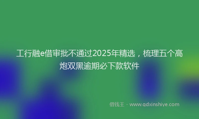 工行融e借审批不通过2025年精选，梳理五个高炮双黑逾期必下款软件