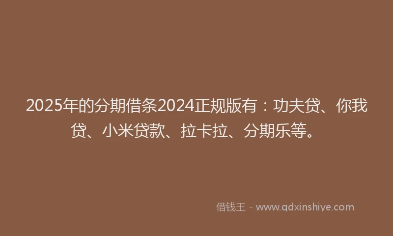 2025年的分期借条2024正规版有：功夫贷、你我贷、小米贷款、拉卡拉、分期乐等。