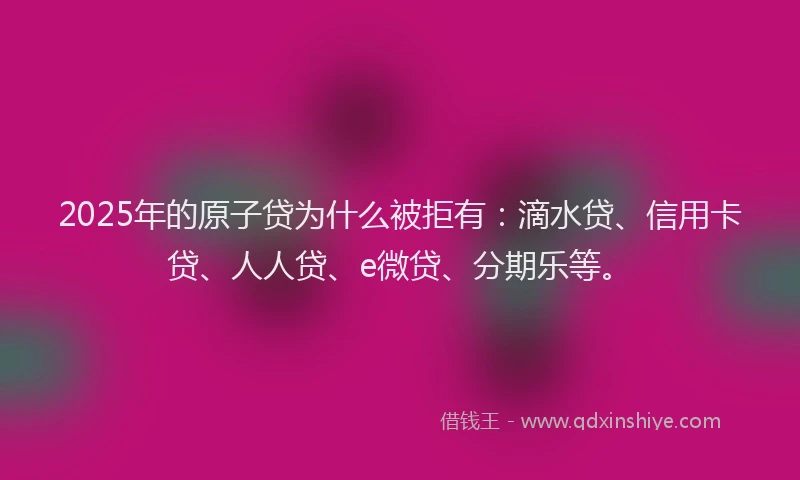 2025年的原子贷为什么被拒有：滴水贷、信用卡贷、人人贷、e微贷、分期乐等。
