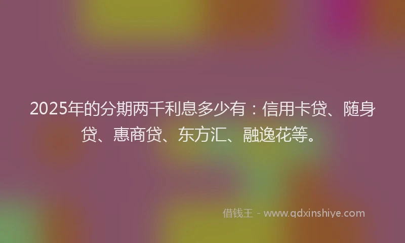 2025年的分期两千利息多少有：信用卡贷、随身贷、惠商贷、东方汇、融逸花等。