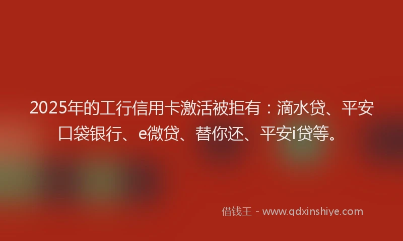 2025年的工行信用卡激活被拒有：滴水贷、平安口袋银行、e微贷、替你还、平安i贷等。