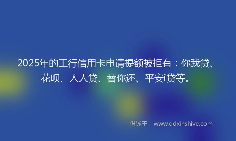 2025年的工行信用卡申请提额被拒有：你我贷、花呗、人人贷、替你还、平安i贷等。