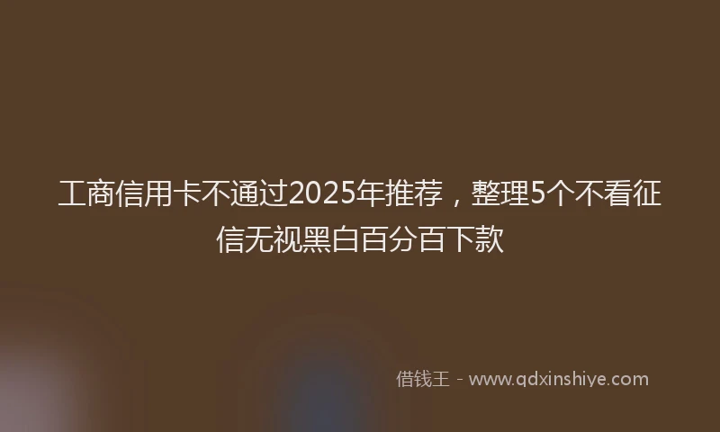 工商信用卡不通过2025年推荐，整理5个不看征信无视黑白百分百下款