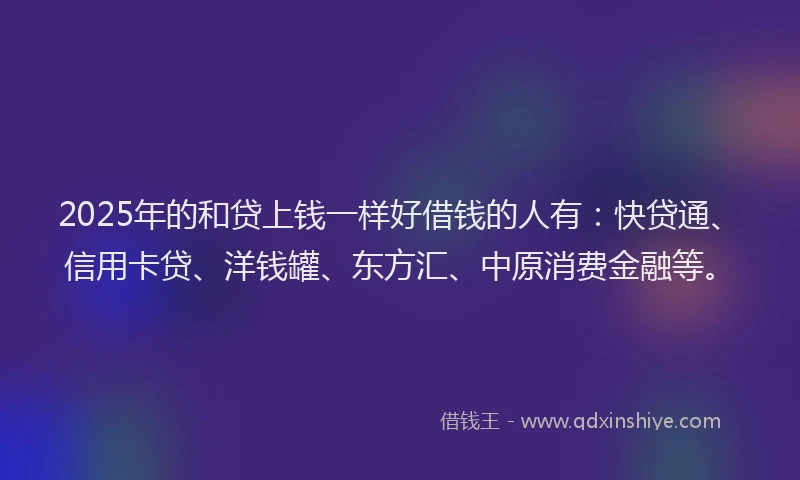 2025年的和贷上钱一样好借钱的人有：快贷通、信用卡贷、洋钱罐、东方汇、中原消费金融等。