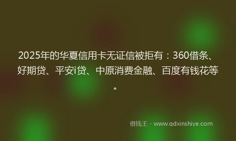 2025年的华夏信用卡无证信被拒有：360借条、好期贷、平安i贷、中原消费金融、百度有钱花等。