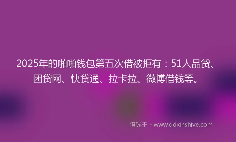 2025年的啪啪钱包第五次借被拒有：51人品贷、团贷网、快贷通、拉卡拉、微博借钱等。
