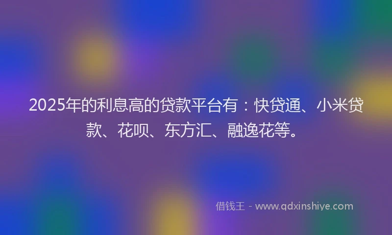 2025年的利息高的贷款平台有：快贷通、小米贷款、花呗、东方汇、融逸花等。