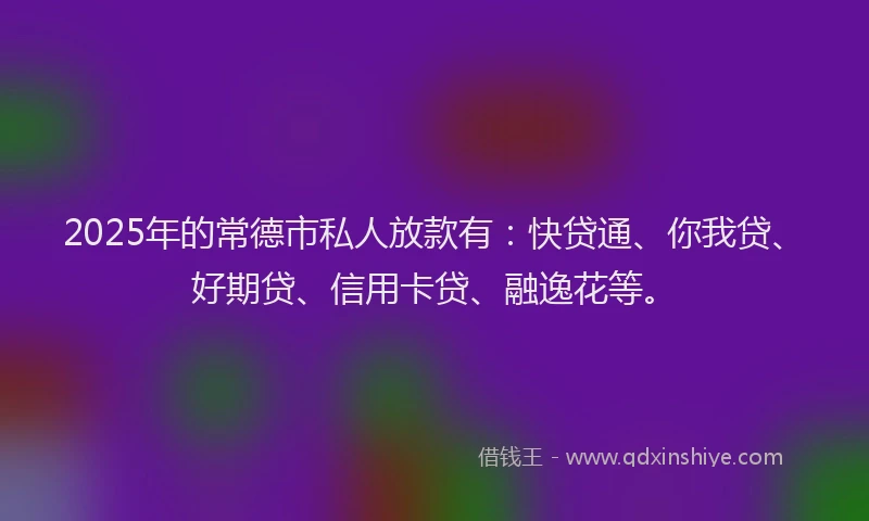 2025年的常德市私人放款有：快贷通、你我贷、好期贷、信用卡贷、融逸花等。