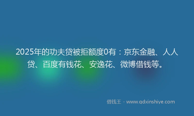 2025年的功夫贷被拒额度0有：京东金融、人人贷、百度有钱花、安逸花、微博借钱等。