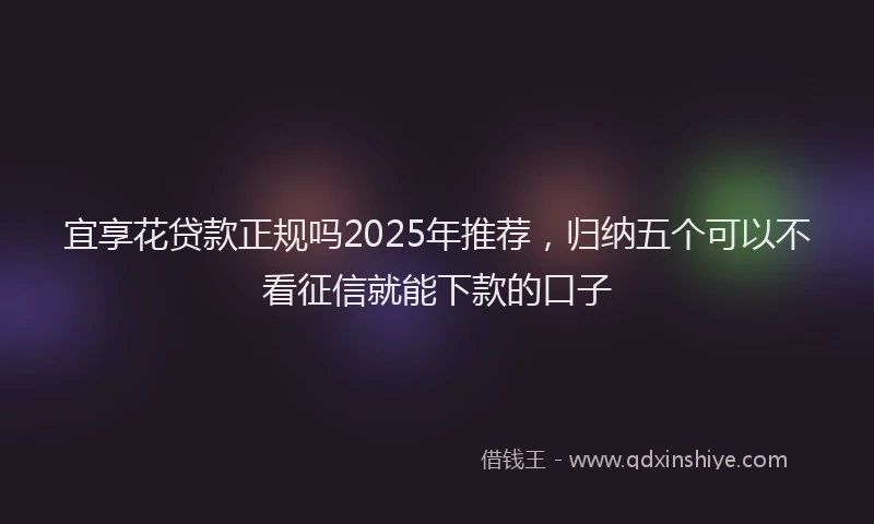 宜享花贷款正规吗2025年推荐，归纳五个可以不看征信就能下款的口子