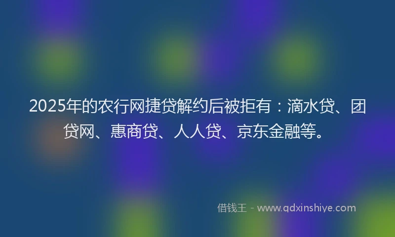 2025年的农行网捷贷解约后被拒有：滴水贷、团贷网、惠商贷、人人贷、京东金融等。