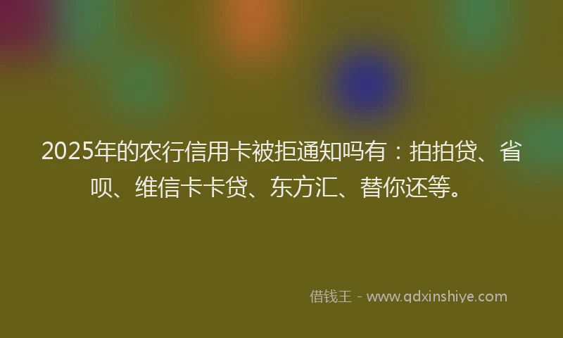 2025年的农行信用卡被拒通知吗有：拍拍贷、省呗、维信卡卡贷、东方汇、替你还等。
