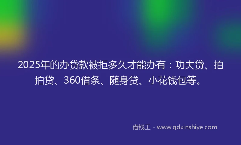 2025年的办贷款被拒多久才能办有：功夫贷、拍拍贷、360借条、随身贷、小花钱包等。