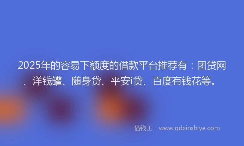 2025年的容易下额度的借款平台推荐有：团贷网、洋钱罐、随身贷、平安i贷、百度有钱花等。