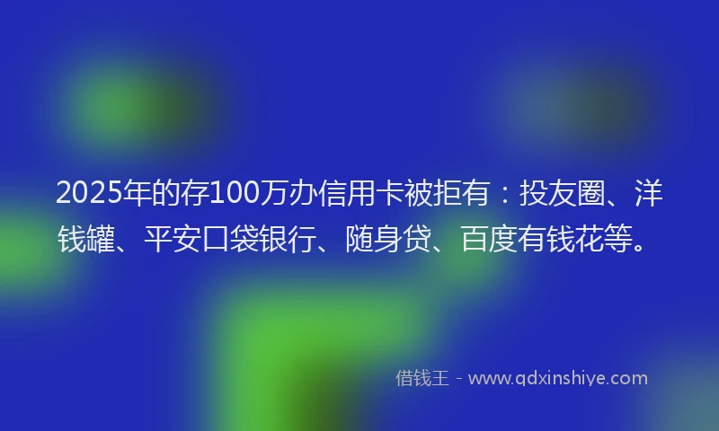 2025年的存100万办信用卡被拒有：投友圈、洋钱罐、平安口袋银行、随身贷、百度有钱花等。
