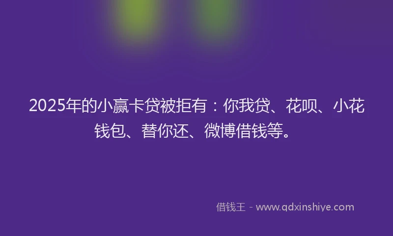 2025年的小赢卡贷被拒有：你我贷、花呗、小花钱包、替你还、微博借钱等。