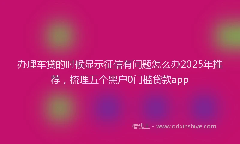 办理车贷的时候显示征信有问题怎么办2025年推荐，梳理五个黑户0门槛贷款app