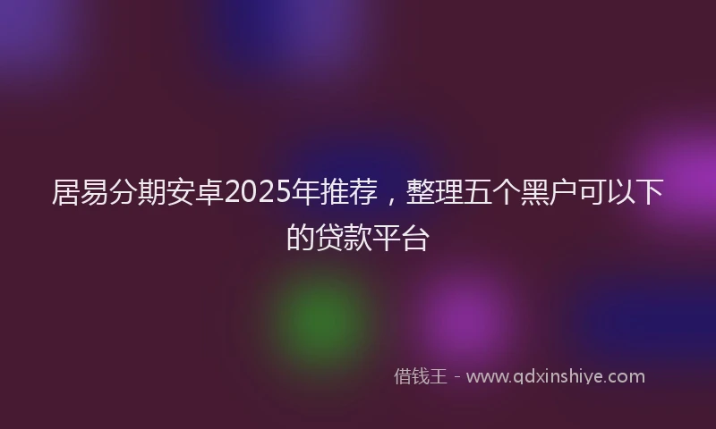 居易分期安卓2025年推荐，整理五个黑户可以下的贷款平台