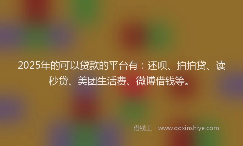 2025年的可以贷款的平台有：还呗、拍拍贷、读秒贷、美团生活费、微博借钱等。