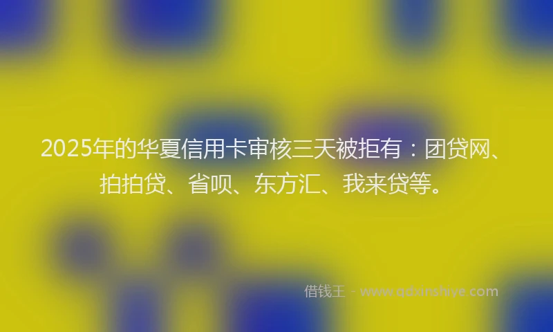 2025年的华夏信用卡审核三天被拒有：团贷网、拍拍贷、省呗、东方汇、我来贷等。