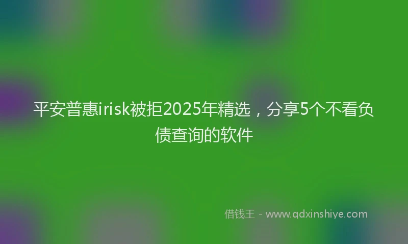 平安普惠irisk被拒2025年精选，分享5个不看负债查询的软件