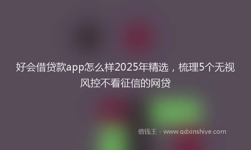 好会借贷款app怎么样2025年精选，梳理5个无视风控不看征信的网贷