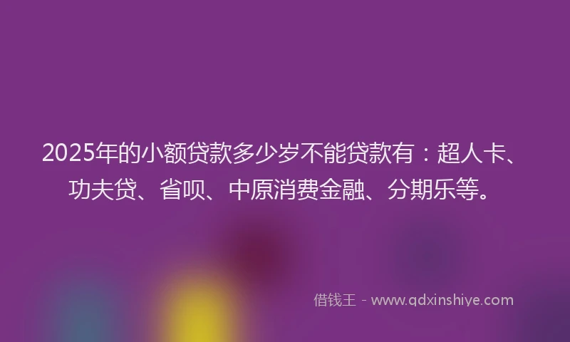 2025年的小额贷款多少岁不能贷款有：超人卡、功夫贷、省呗、中原消费金融、分期乐等。