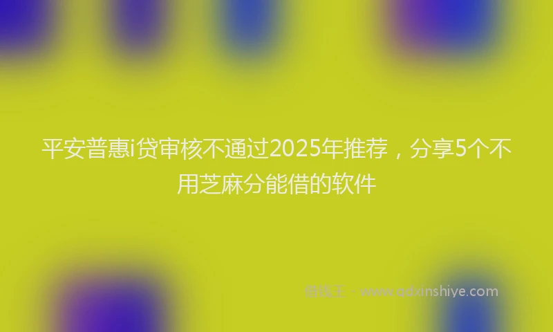 平安普惠i贷审核不通过2025年推荐，分享5个不用芝麻分能借的软件