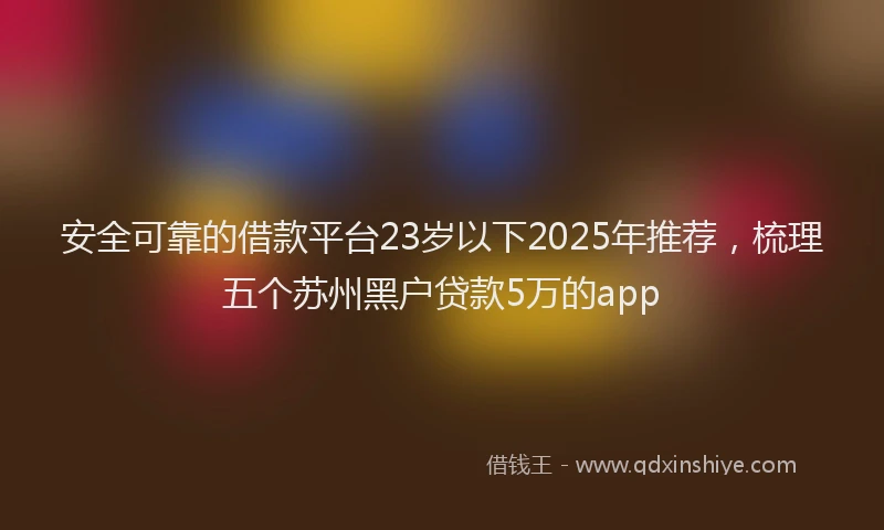 安全可靠的借款平台23岁以下2025年推荐，梳理五个苏州黑户贷款5万的app