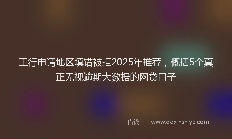 工行申请地区填错被拒2025年推荐，概括5个真正无视逾期大数据的网贷口子