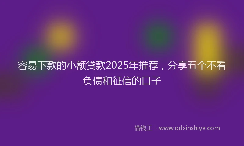 容易下款的小额贷款2025年推荐，分享五个不看负债和征信的口子