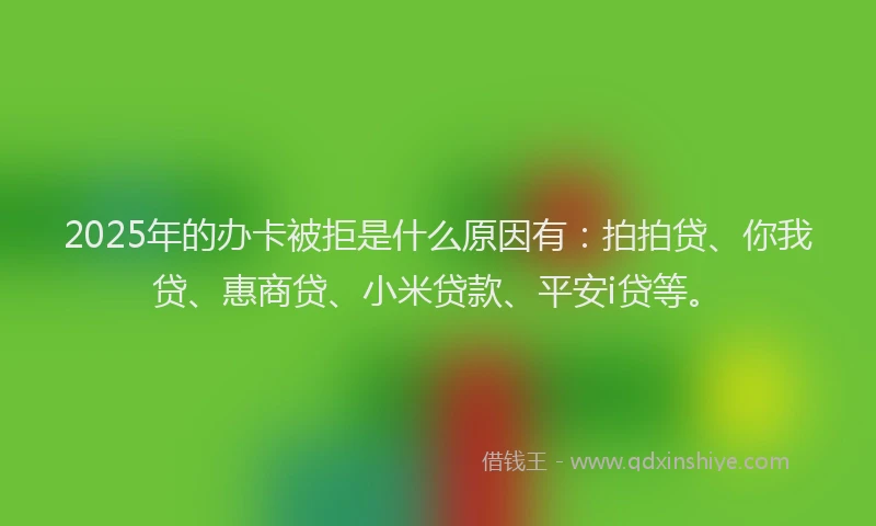 2025年的办卡被拒是什么原因有：拍拍贷、你我贷、惠商贷、小米贷款、平安i贷等。