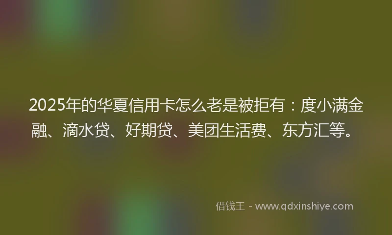 2025年的华夏信用卡怎么老是被拒有：度小满金融、滴水贷、好期贷、美团生活费、东方汇等。
