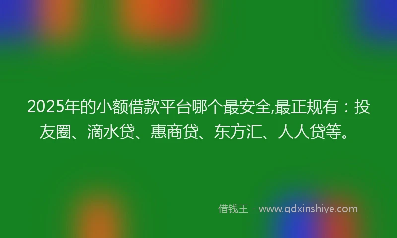 2025年的小额借款平台哪个最安全,最正规有：投友圈、滴水贷、惠商贷、东方汇、人人贷等。