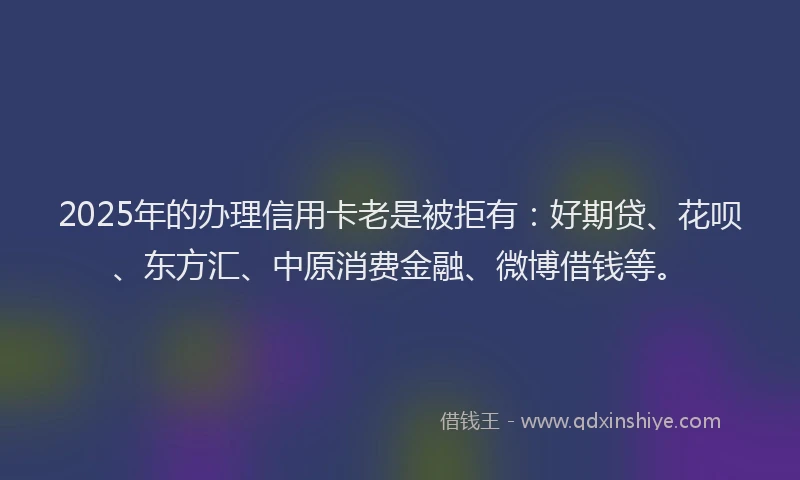 2025年的办理信用卡老是被拒有：好期贷、花呗、东方汇、中原消费金融、微博借钱等。