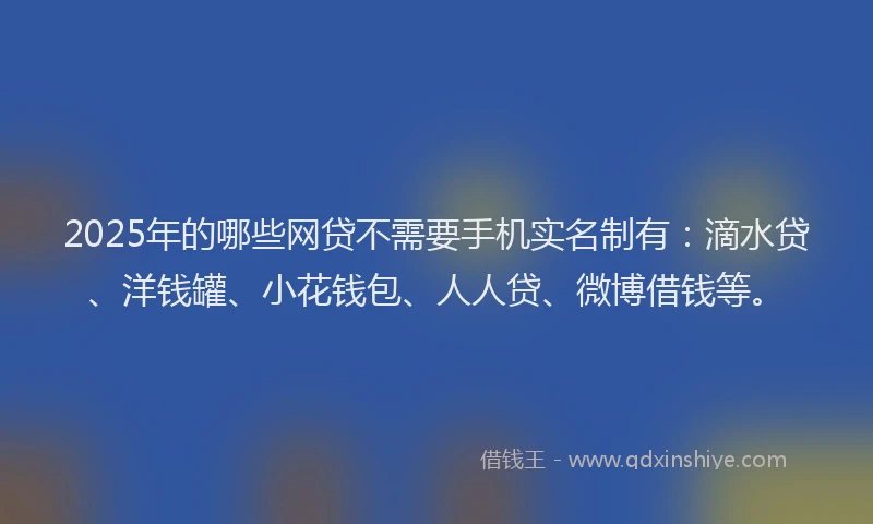 2025年的哪些网贷不需要手机实名制有：滴水贷、洋钱罐、小花钱包、人人贷、微博借钱等。