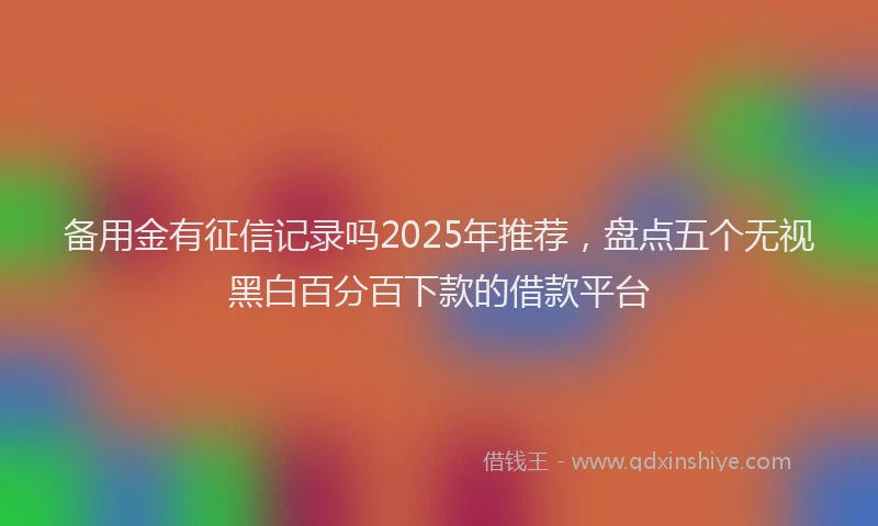 备用金有征信记录吗2025年推荐，盘点五个无视黑白百分百下款的借款平台