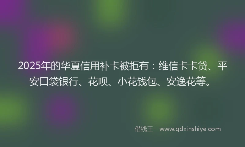 2025年的华夏信用补卡被拒有：维信卡卡贷、平安口袋银行、花呗、小花钱包、安逸花等。