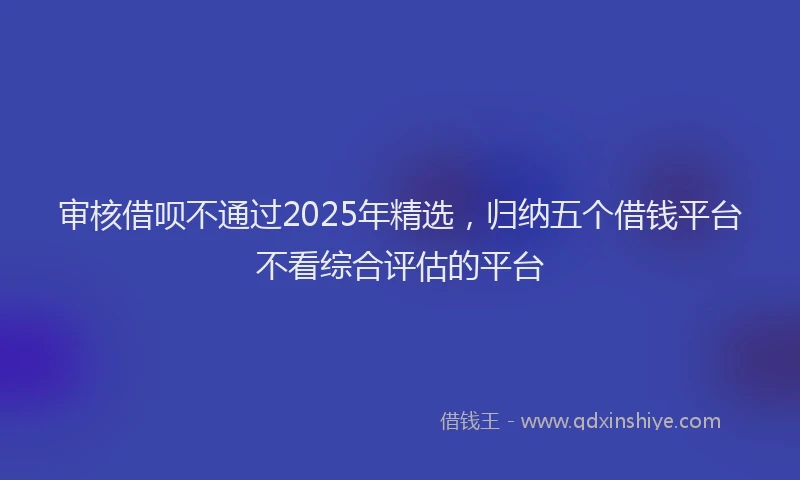 审核借呗不通过2025年精选，归纳五个借钱平台不看综合评估的平台
