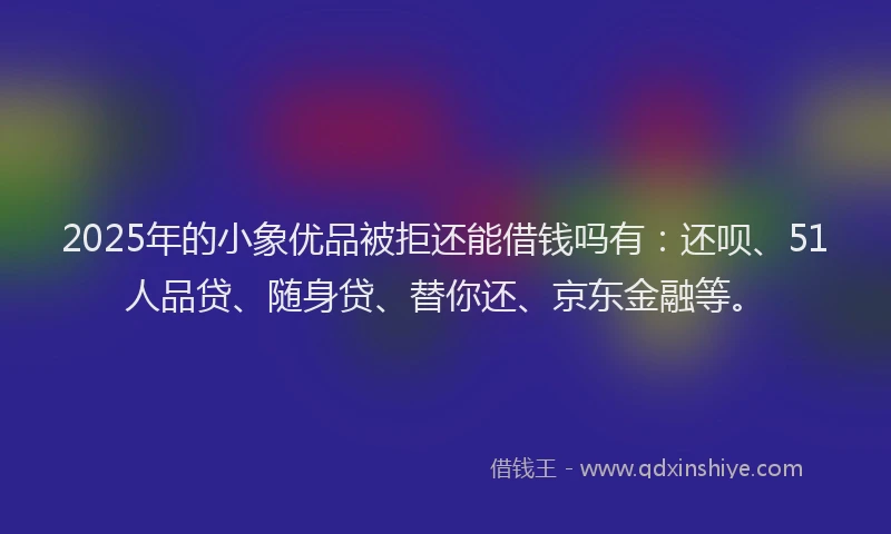 2025年的小象优品被拒还能借钱吗有：还呗、51人品贷、随身贷、替你还、京东金融等。