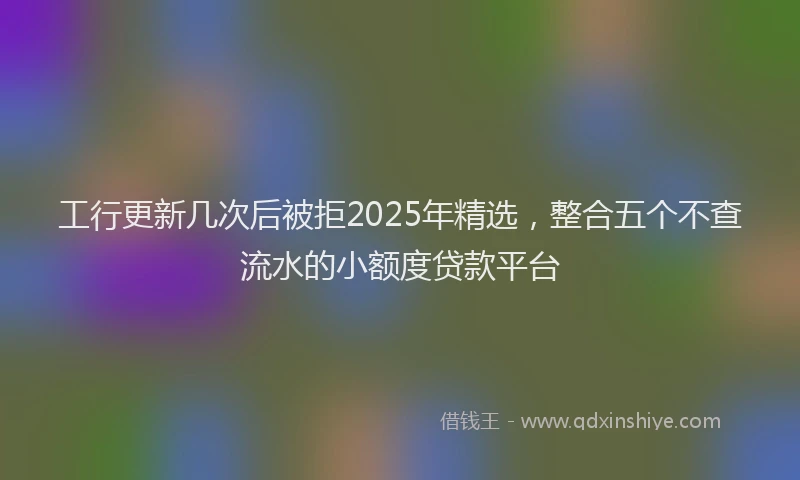 工行更新几次后被拒2025年精选，整合五个不查流水的小额度贷款平台