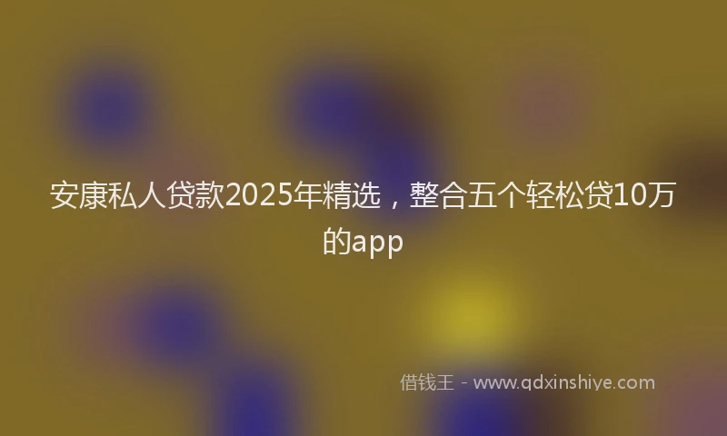 安康私人贷款2025年精选，整合五个轻松贷10万的app
