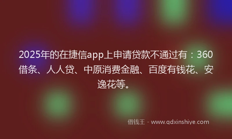 2025年的在捷信app上申请贷款不通过有：360借条、人人贷、中原消费金融、百度有钱花、安逸花等。