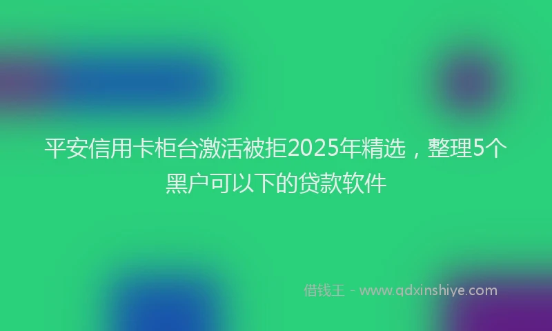 平安信用卡柜台激活被拒2025年精选，整理5个黑户可以下的贷款软件