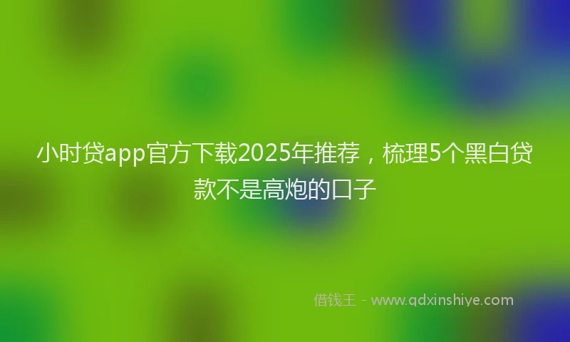 小时贷app官方下载2025年推荐，梳理5个黑白贷款不是高炮的口子