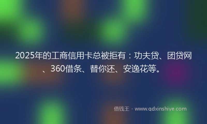 2025年的工商信用卡总被拒有：功夫贷、团贷网、360借条、替你还、安逸花等。