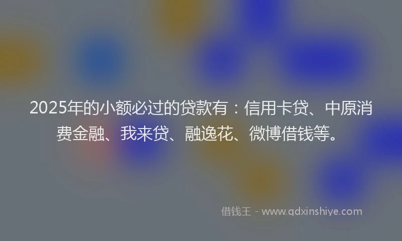 2025年的小额必过的贷款有：信用卡贷、中原消费金融、我来贷、融逸花、微博借钱等。